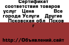 Сертификат соответствия товаров, услуг › Цена ­ 4 000 - Все города Услуги » Другие   . Псковская обл.,Псков г.